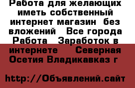  Работа для желающих иметь собственный интернет магазин, без вложений - Все города Работа » Заработок в интернете   . Северная Осетия,Владикавказ г.